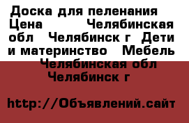 Доска для пеленания  › Цена ­ 400 - Челябинская обл., Челябинск г. Дети и материнство » Мебель   . Челябинская обл.,Челябинск г.